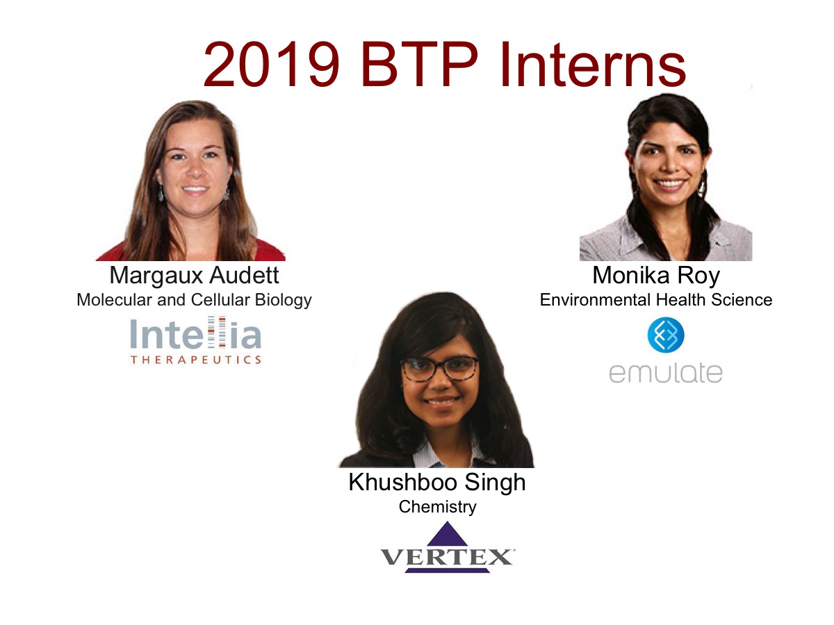 headshots of 2019 BTP Interns: Margaux Audett from Molecular and Cellular Biology at Intellia, Khushboo Singh from Chemistry at Vertex, and Monika Roy from Environmental Health Sciences at Emulate